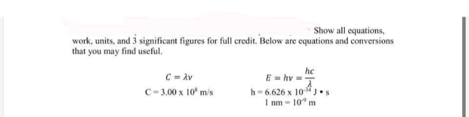 Show all equations,
work, units, and 3 significant figures for full credit. Below are equations and conversions
that you may find useful.
hc
E = hv =
C = Av
C = 3.00 x 10* m/s
h = 6.626 x 104J
I nm - 10" m
