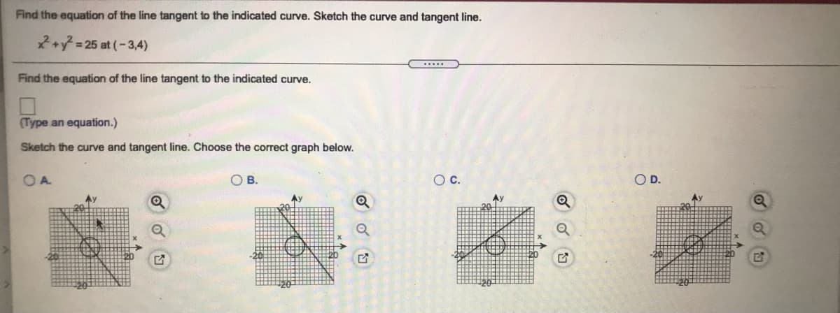 Find the equation of the line tangent to the indicated curve. Sketch the curve and tangent line.
*+ = 25 at (-3,4)
Find the equation of the line tangent to the indicated curve.
(Type an equation.)
Sketch the curve and tangent line. Choose the correct graph below.
OA.
В.
Oc.
OD.
