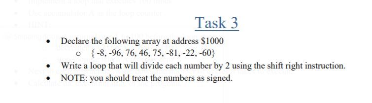 Task 3
Declare the following array at address $1000
o {-8, -96, 76, 46, 75, -81, -22, -60}
Write a loop that will divide each number by 2 using the shift right instruction.
• NOTE: you should treat the numbers as signed.
