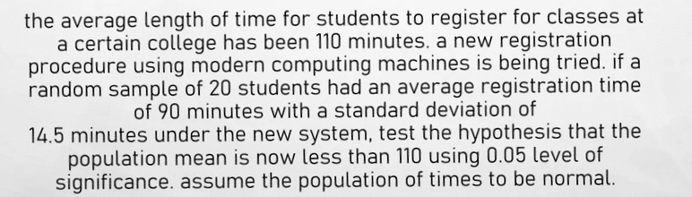 the average length of time for students to register for classes at
a certain college has been 110 minutes. a new registration
procedure using modern computing machines is being tried. if a
random sample of 20 students had an average registration time
of 90 minutes with a standard deviation of
14.5 minutes under the new system, test the hypothesis that the
population mean is now less than 110 using 0.05 level of
significance. assume the population of times to be normal.
