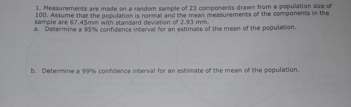 1. Measurements are made on a random sample of 23 components drawn from a population size of
100. Assume that the population is normal and the mean measurements of the components in the
sample are 67.45mm with standard deviation of 2.93 mm.
a. Determine a 95% confidence interval for an estimate of the mean of the population.
b. Determine a 99% confidence interval for an estimate of the mean of the population.
