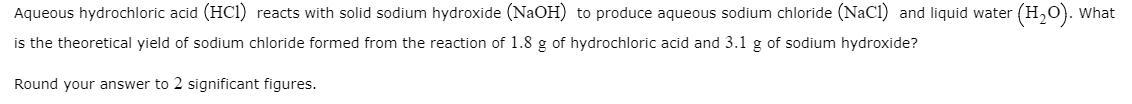 Aqueous hydrochloric acid (HCl) reacts with solid sodium hydroxide (NaOH) to produce aqueous sodium chloride (NaCI) and liquid water (H,0). What
is the theoretical yield of sodium chloride formed from the reaction of 1.8 g of hydrochloric acid and 3.1 g of sodium hydroxide?
Round your answer to 2 significant figures.
