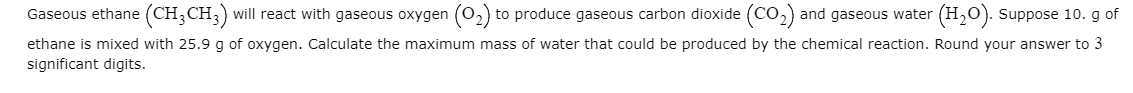 Gaseous ethane (CH3CH3) will react with gaseous oxygen (02) to produce gaseous carbon dioxide (CO,) and gaseous water (H,0). suppose 10. g of
ethane is mixed with 25.9 g of oxygen. Calculate the maximum mass of water that could be produced by the chemical reaction. Round your answer to 3
significant digits.
