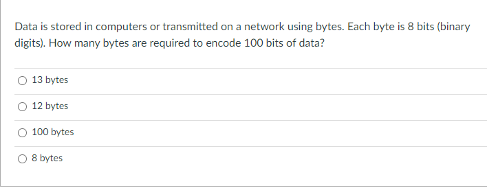 Data is stored in computers or transmitted on a network using bytes. Each byte is 8 bits (binary
digits). How many bytes are required to encode 100 bits of data?
13 bytes
12 bytes
100 bytes
O 8 bytes
