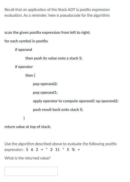 Recall that an application of the Stack ADT is postfix expression
evaluation. As a reminder, here is pseudocode for the algorithm:
scan the given postfix expression from left to right;
for each symbol in postfix
if operand
then push its value onto a stack S;
if operator
then {
pop operand2;
pop operand1;
apply operator to compute operand1 op operand2;
push result back onto stack S;
}
return value at top of stack;
Use the algorithm described above to evaluate the following postfix
expression: 5 6 2 + * 2 11 * 5 % +
What is the returned value?
