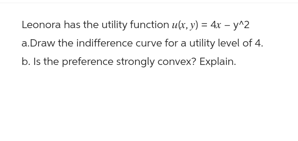 Leonora has the utility function u(x, y) = 4x - y^2
a.Draw the indifference curve for a utility level of 4.
b. Is the preference strongly convex? Explain.