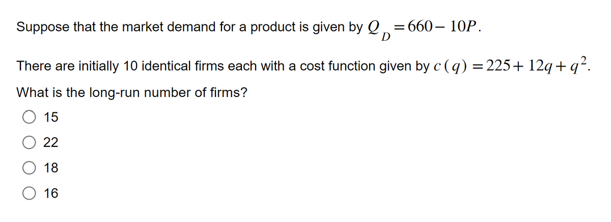 Suppose that the market demand for a product is given by Q =660-10P.
D
There are initially 10 identical firms each with a cost function given by c (q) = 225+12q+q².
What is the long-run number of firms?
O 15
22
18
O 16
