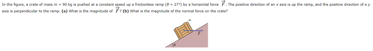In the figure, a crate of mass m = 90 kg is pushed at a constant speed up a frictionless ramp (0 = 27°) by a horizontal force F. The positive direction of an x axis is up the ramp, and the positive direction of a y
axis is perpendicular to the ramp. (a) What is the magnitude of F? (b) What is the magnitude of the normal force on the crate?

