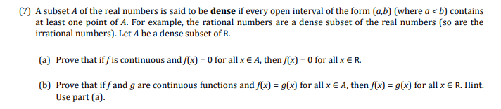 (7) A subset A of the real numbers is said to be dense if every open interval of the form (a,b) (where a < b) contains
at least one point of A. For example, the rational numbers are a dense subset of the real numbers (so are the
irrational numbers). Let A be a dense subset of R.
(a) Prove that if f is continuous and f(x) = 0 for all x E A, then f(x) = 0 for all x E R.
(b) Prove that if f and g are continuous functions and f(x) = g(x) for all x E A, then f(x) = g(x) for all x E R. Hint.
Use part (a).
%3!
%3D
