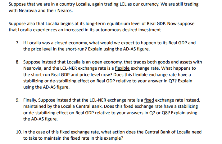 Suppose that we are in a country Localia, again trading LCL as our currency. We are still trading
with Nearovia and their Nearos.
Suppose also that Localia begins at its long-term equilibrium level of Real GDP. Now suppose
that Localia experiences an increased in its autonomous desired investment.
7. If Localia was a closed economy, what would we expect to happen to its Real GDP and
the price level in the short-run? Explain using the AD-AS figure.
8. Suppose instead that Localia is an open economy, that trades both goods and assets with
Nearovia, and the LCL-NER exchange rate is a flexible exchange rate. What happens to
the short-run Real GDP and price level now? Does this flexible exchange rate have a
stabilizing or de-stabilizing effect on Real GDP relative to your answer in Q7? Explain
using the AD-AS figure.
9. Finally, Suppose instead that the LCL-NER exchange rate is a fixed exchange rate instead,
maintained by the Localia Central Bank. Does this fixed exchange rate have a stabilizing
or de-stabilizing effect on Real GDP relative to your answers in Q7 or Q8? Explain using
the AD-AS figure.
10. In the case of this fixed exchange rate, what action does the Central Bank of Localia need
to take to maintain the fixed rate in this example?

