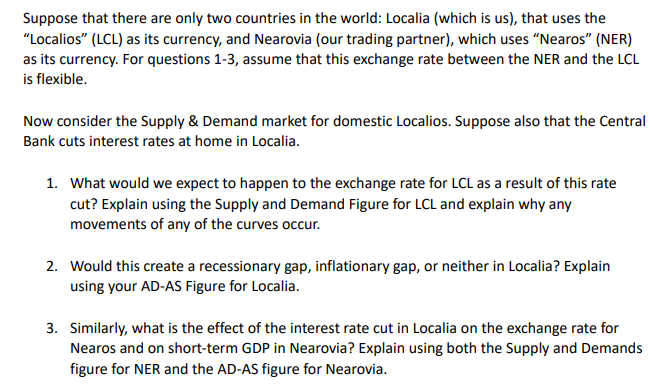 Suppose that there are only two countries in the world: Localia (which is us), that uses the
"Localios" (LCL) as its currency, and Nearovia (our trading partner), which uses “Nearos" (NER)
as its currency. For questions 1-3, assume that this exchange rate between the NER and the LCL
is flexible.
Now consider the Supply & Demand market for domestic Localios. Suppose also that the Central
Bank cuts interest rates at home in Localia.
1. What would we expect to happen to the exchange rate for LCL as a result of this rate
cut? Explain using the Supply and Demand Figure for LCL and explain why any
movements of any of the curves occur.
2. Would this create a recessionary gap, inflationary gap, or neither in Localia? Explain
using your AD-AS Figure for Localia.
3. Similarly, what is the effect of the interest rate cut in Localia on the exchange rate for
Nearos and on short-term GDP in Nearovia? Explain using both the Supply and Demands
figure for NER and the AD-AS figure for Nearovia.
