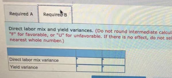 Required A
Required B
Direct labor mix and yield variances. (Do not round intermediate calcul.
"F" for favorable, or "U" for unfavorable. If there is no effect, do not sel
nearest whole number.)
Direct labor mix variance
Yield variance
