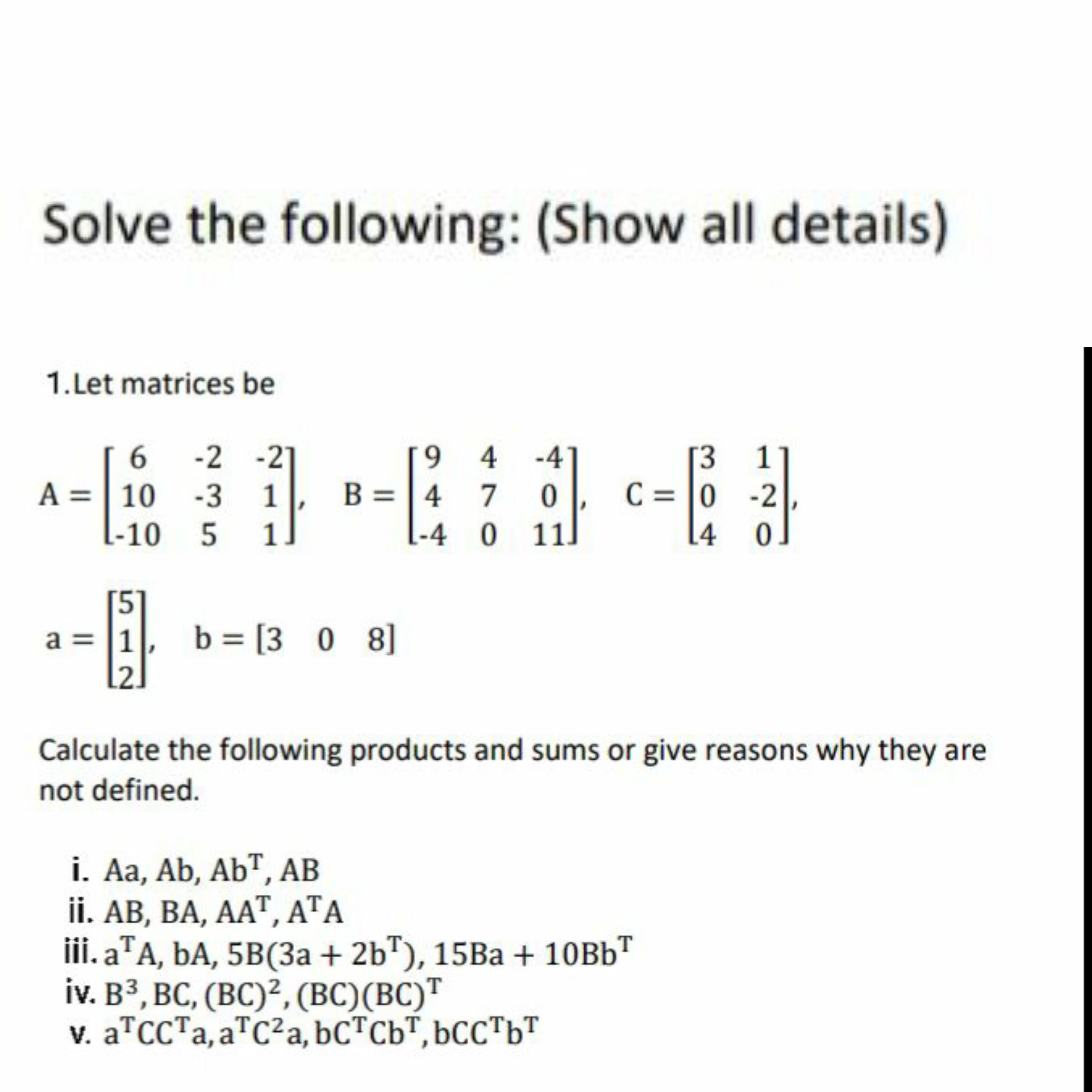1.Let matrices be
19 4 -4
B = | 4 7
[-4 0 11]
-2 -21
1
[3
C = 0 -2
A =| 10 -3 1
L-10 5
1
[4
a = |1
b = [3 0 8]
.2.
Calculate the following products and sums or give reasons why they are
not defined.
i. Aa, Ab, AbT, AB
