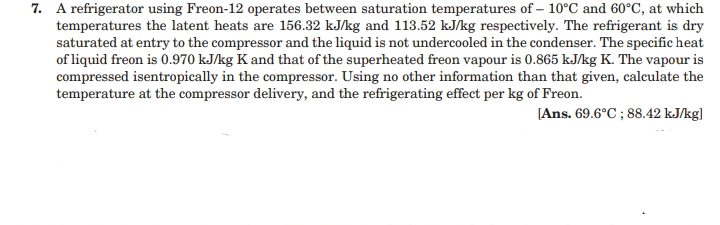 7. A refrigerator using Freon-12 operates between saturation temperatures of – 10°C and 60°C, at which
temperatures the latent heats are 156.32 kJ/kg and 113.52 kJ/kg respectively. The refrigerant is dry
saturated at entry to the compressor and the liquid is not undercooled in the condenser. The specific heat
of liquid freon is 0.970 kJ/kg K and that of the superheated freon vapour is 0.865 kJ/kg K. The vapour is
compressed isentropically in the compressor. Using no other information than that given, calculate the
temperature at the compressor delivery, and the refrigerating effect per kg of Freon.
[Ans. 69.6°C ; 88.42 kJ/kg]
