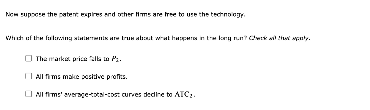 Now suppose the patent expires and other firms are free to use the technology.
Which of the following statements are true about what happens in the long run? Check all that apply.
The market price falls to P2.
All firms make positive profits.
All firms' average-total-cost curves decline to ATC2.
