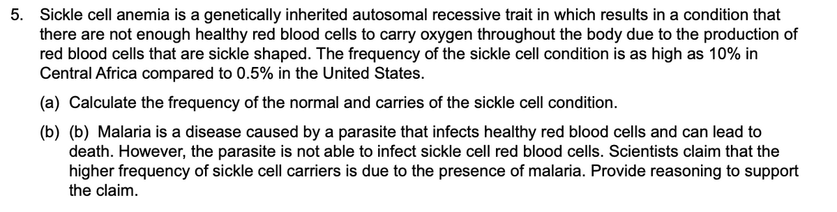 5. Sickle cell anemia is a genetically inherited autosomal recessive trait in which results in a condition that
there are not enough healthy red blood cells to carry oxygen throughout the body due to the production of
red blood cells that are sickle shaped. The frequency of the sickle cell condition is as high as 10% in
Central Africa compared to 0.5% in the United States.
(a) Calculate the frequency of the normal and carries of the sickle cell condition.
(b) (b) Malaria is a disease caused by a parasite that infects healthy red blood cells and can lead to
death. However, the parasite is not able to infect sickle cell red blood cells. Scientists claim that the
higher frequency of sickle cell carriers is due to the presence of malaria. Provide reasoning to support
the claim.
