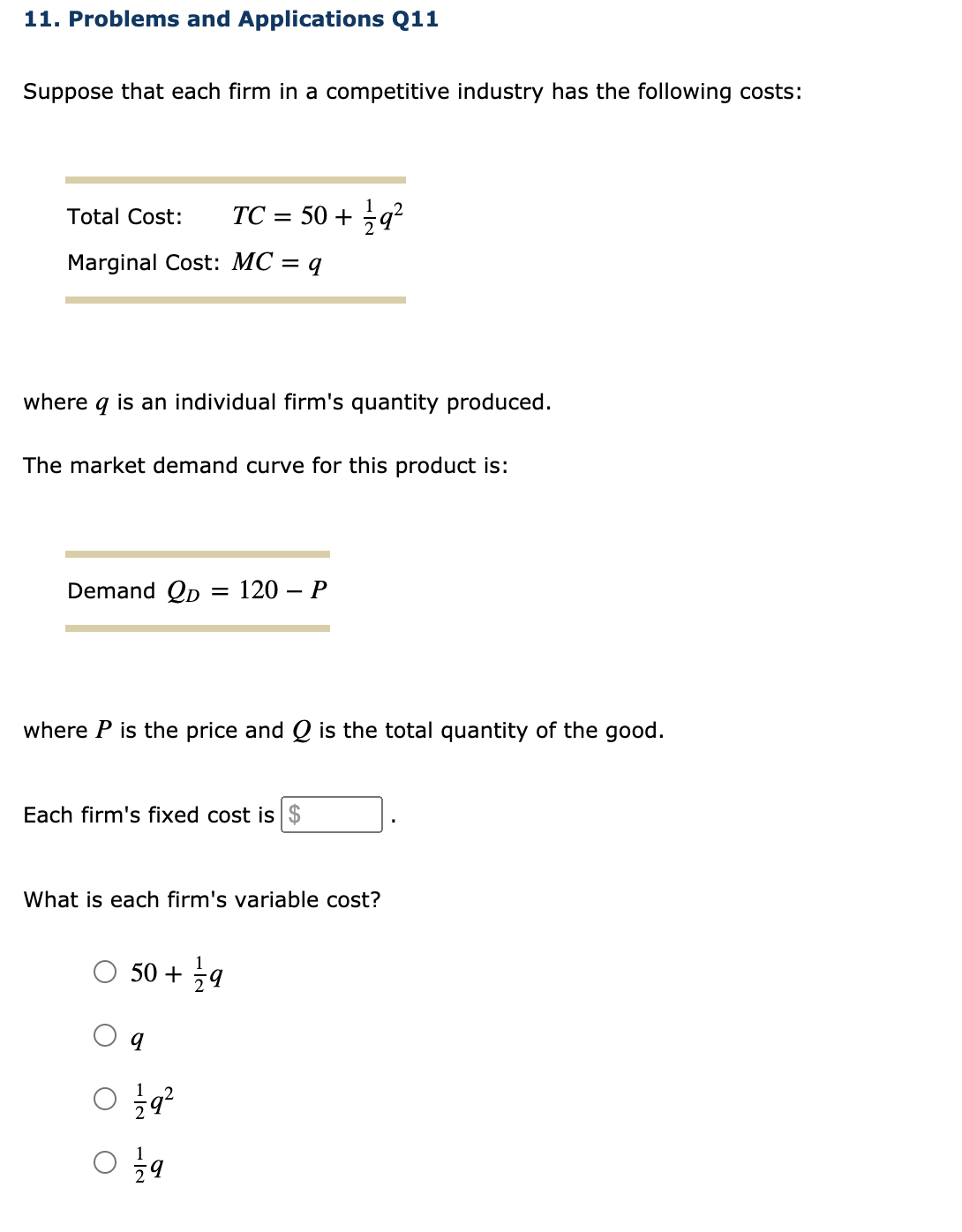 11. Problems and Applications Q11
Suppose that each firm in a competitive industry has the following costs:
Total Cost:
TC = 50 + q?
Marginal Cost: MC = q
where q is an individual firm's quantity produced.
The market demand curve for this product is:
Demand Qp
= 120 – P
where P is the price and Q is the total quantity of the good.
Each firm's fixed cost is $
What is each firm's variable cost?
50 + 9
