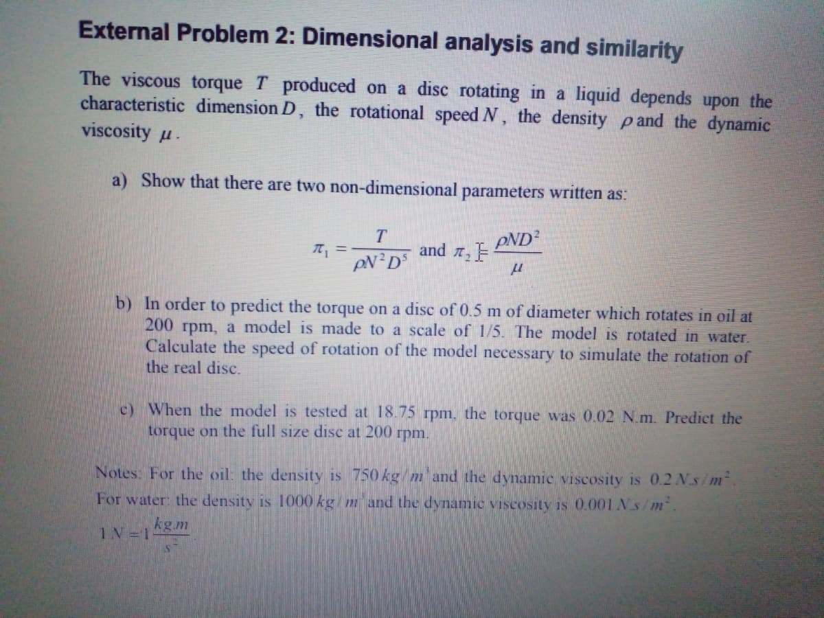 External Problem 2: Dimensional analysis and similarity
The viscous torque T produced on a disc rotating in a liquid depends upon the
characteristic dimension D, the rotational speed N, the density pand the dynamic
viscosity u.
a) Show that there are two non-dimensional parameters written as:
T
PND
and 2
b) In order to predict the torque on a disc of 0.5 m of diameter which rotates in oil at
200 rpm, a model is made to a scale of 1/5. The model is rotated in water.
Calculate the speed of rotation of the model necessary to simulate the rotation of
the real disc.
c) When the model is tested at 18.75 rpm, the torque was 0.02 N.m. Predict the
torque on the full size disc at 200 rpm.
Notes: For the oil: the density is 750 kg/m and the dynamic viscosity is 0.2 N.s/m
For water: the density is 1000 kg/ m and the dynamic viscosity is 0.001NS/m.
kg.m
1N 1
