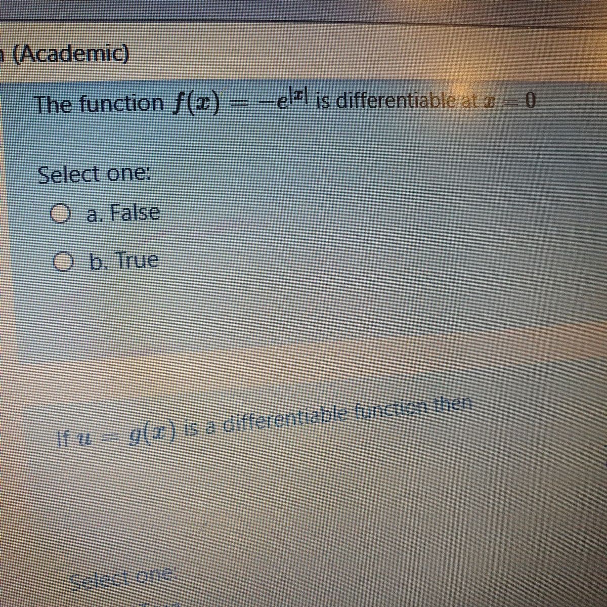 1 (Academic)
The function f(z) = -e is differentiable at e= 0
Select one:
a. False
O.b. True
If u= g(x) is a differentiable function then
Select one
l
