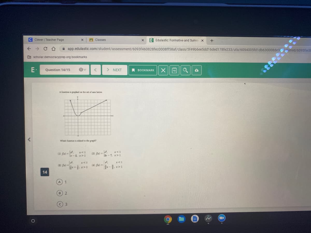 C Clever | Teacher Page
A Classes
E Edulastic: Formative and Sumn x
A app.edulastic.com/student/assessment/6093f460828fec0008ff58af/class/5f49b6ee5dd16ded178fe233/uta/6094005fd1db630008de3temid/6093fec0
O scholar.democracyprep.org bookmarks
E-
Question 14/15
> NEXT
A BOOKMARK| X || M
A funetion is graphed on the set of aes below.
Whach funetion is related to the graph?
(3) fa) =
14
1
2.
C 3
