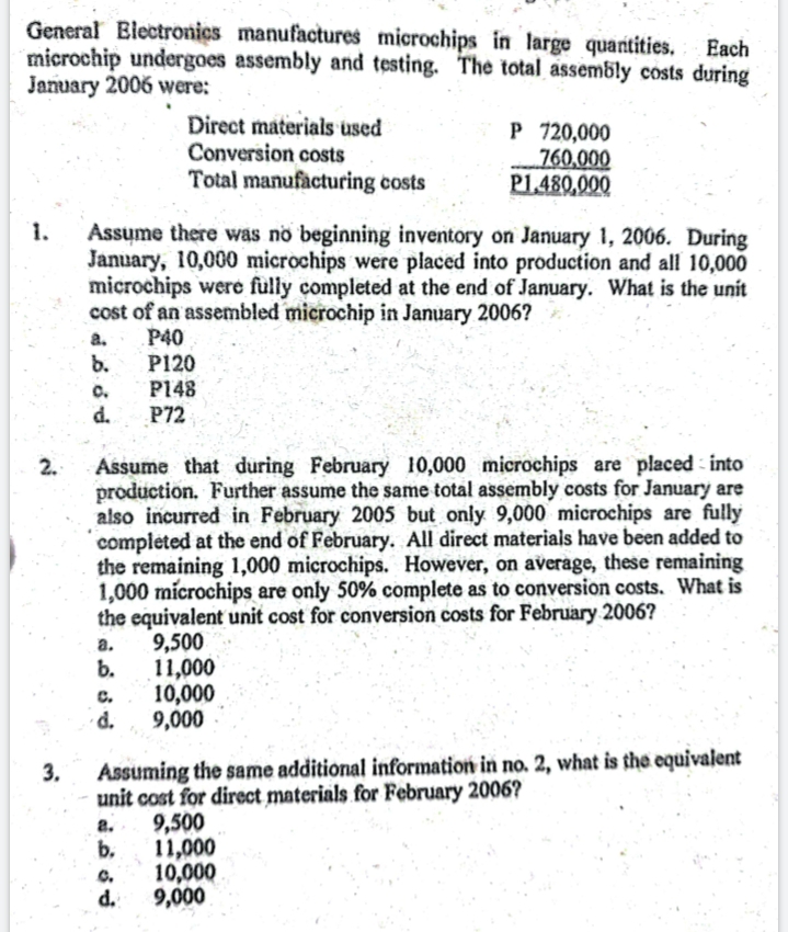 General Blectronics manufactures microchips in large quantities.
microchip undergoes assembly and testing. The total assembly costs during
January 2006 were:
Each
Direct materials used
Conversion costs
Total manufacturing costs
P 720,000
„760,000
P1.480,000
Assume there was no beginning inventory on January 1, 2006. During
January, 10,000 microchips were placed into production and all 10,000
microchips were fully completed at the end of January. What is the unit
cost of an assembled microchip in January 2006?
P40
1.
a.
b.
P120
P148
P72
C.
d.
Assume that during February 10,000 microchips are placed into
production. Further assume the same total assembly costs for January are
also incurred in February 2005 but only 9,000 microchips are fully
completed at the end of February. All direct materials have been added to
the remaining 1,000 microchips. However, on average, these remaining
1,000 microchips are only 50% complete as to conversion costs. What is
the equivalent unit cost for conversion costs for February 2006?
9,500
b.
2.
а.
11,000
10,000
d.
C.
9,000
Assuming the same additional information in no. 2, what is the equivalent
unit cost for direct materials for February 2006?
9,500
b.
3.
a.
11,000
10,000
d.
C.
9,000
