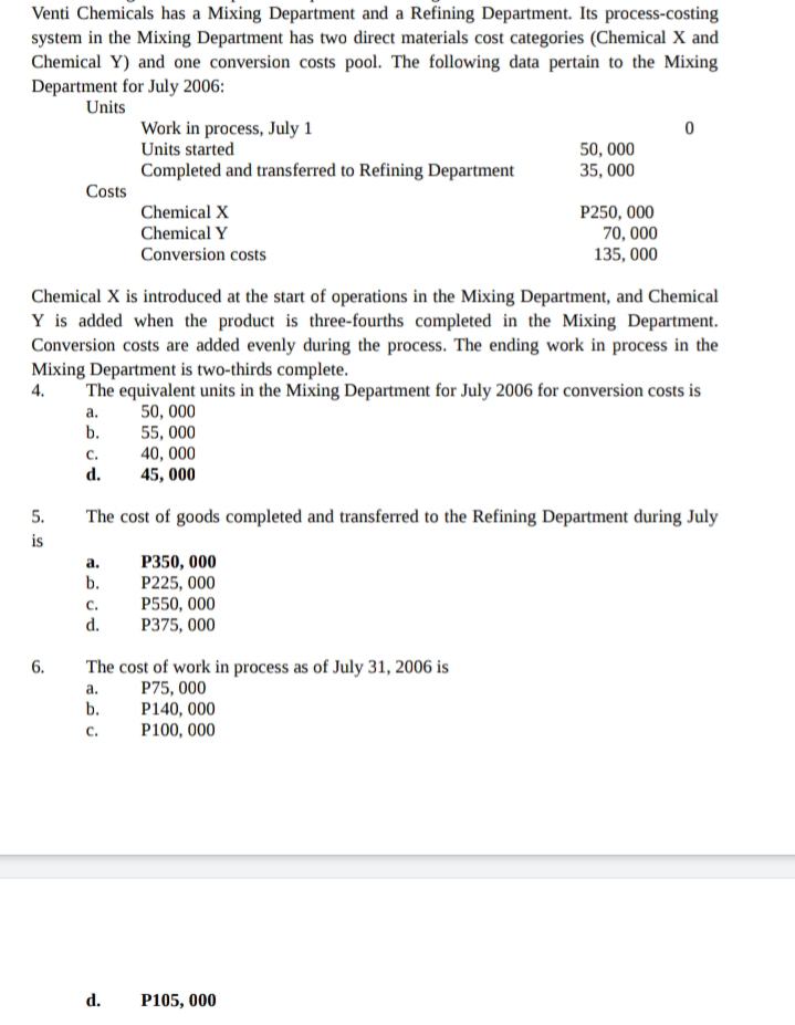 Venti Chemicals has a Mixing Department and a Refining Department. Its process-costing
system in the Mixing Department has two direct materials cost categories (Chemical X and
Chemical Y) and one conversion costs pool. The following data pertain to the Mixing
Department for July 2006:
Units
Work in process, July 1
Units started
50, 000
35, 000
Completed and transferred to Refining Department
Costs
Chemical X
P250, 000
70, 000
135, 000
Chemical Y
Conversion costs
Chemical X is introduced at the start of operations in the Mixing Department, and Chemical
Y is added when the product is three-fourths completed in the Mixing Department.
Conversion costs are added evenly during the process. The ending work in process in the
Mixing Department is two-thirds complete.
4.
The equivalent units in the Mixing Department for July 2006 for conversion costs is
50, 000
55, 000
40, 000
45, 000
a.
b.
C.
d.
5.
The cost of goods completed and transferred to the Refining Department during July
is
а.
P350, 000
b.
P225, 000
P550, 000
P375, 000
с.
d.
6.
The cost of work in process as of July 31, 2006 is
а.
P75, 000
P140, 000
P100, 000
b.
c.
d.
P105, 000
