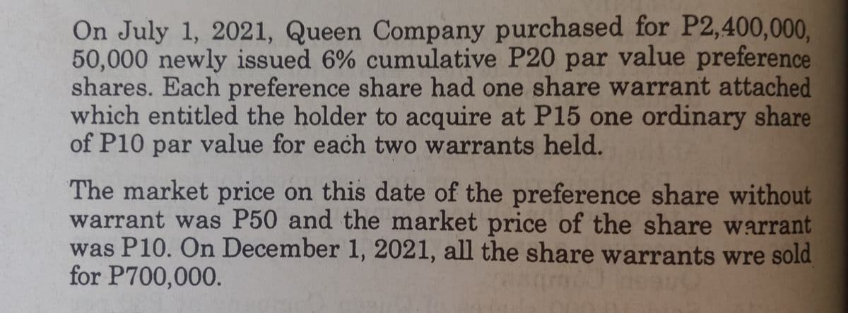 On July 1, 2021, Queen Company purchased for P2,400,000,
50,000 newly issued 6% cumulative P20 par value preference
shares. Each preference share had one share warrant attached
which entitled the holder to acquire at P15 one ordinary share
of P10 par value for each two warrants held.
The market price on this date of the preference share without
warrant was P50 and the market price of the share warrant
was P10. On December 1, 2021, all the share warrants wre sold
for P700,000.
