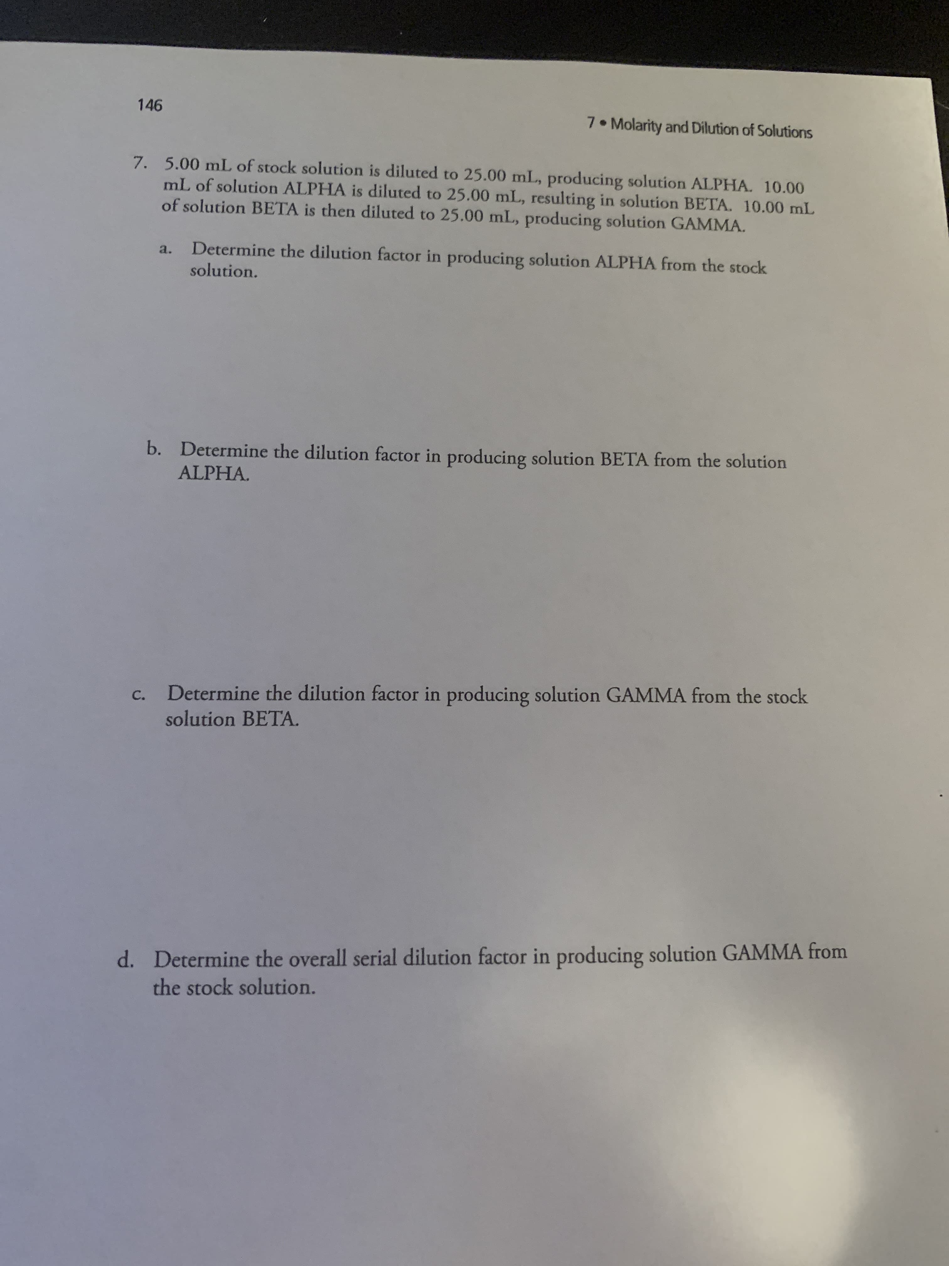 5.00 mL of stock solution is diluted to 25.00 mL, producing solution ALPHA. 10.00
mL of solution ALPHA is diluted to 25.00 mL, resulting in solution BETA. 10.00 mlL
of solution BETA is then diluted to 25.00 mL, producing solution GAMMA.
