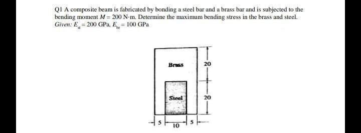 QI A composite beam is fabricated by bonding a steel bar and a brass bar and is subjected to the
bending moment M = 200 N-m. Determine the maximum bending stress in the brass and steel.
Given: E = 200 GPa, E = 100 GPa
Brass
20
Steel
20
10
