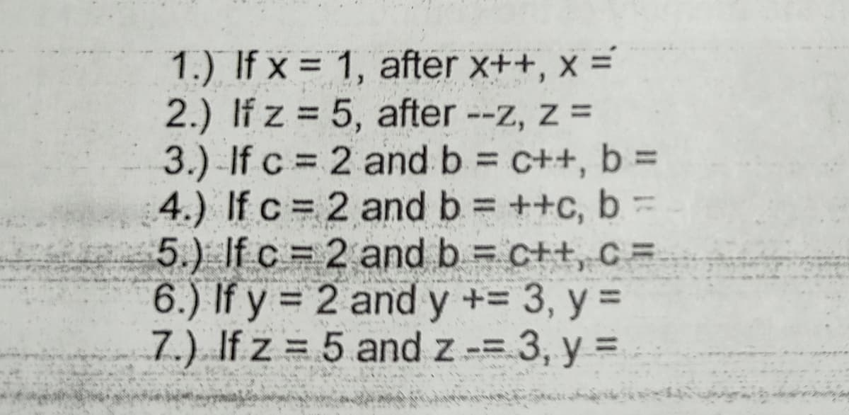 1.) If x = 1, after x++, x =
2.) If z = 5, after --z, z =
3.)-If c = 2 and b c++, b =
4.) If c = 2 and b = ++c, b =
5.) If c = 2 and b = c++, c =
6.) If y = 2 and y += 3, y =
7.) If z = 5 and z-= 3, y =D
%3D
%3D
%3D
