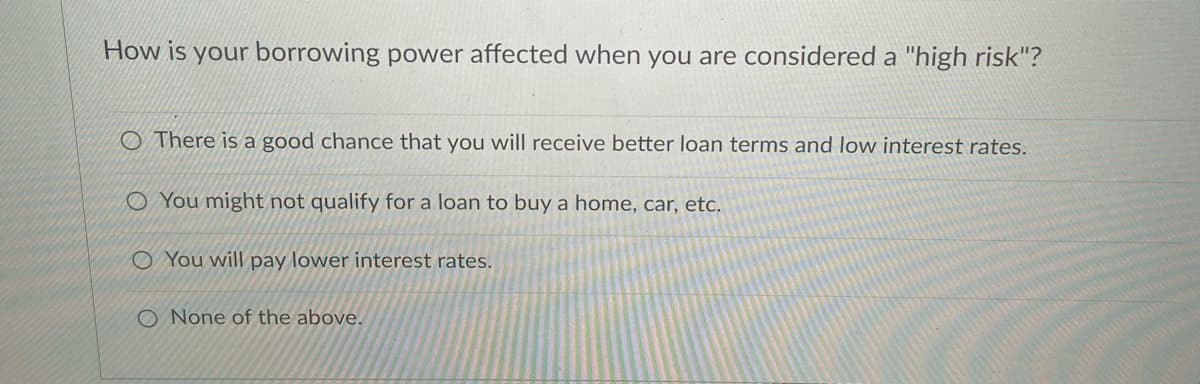 How is your borrowing power affected when you are considered a "high risk"?
There is a good chance that you will receive better loan terms and low interest rates.
O You might not qualify for a loan to buy a home, car, etc.
O You will pay lower interest rates.
O None of the above.