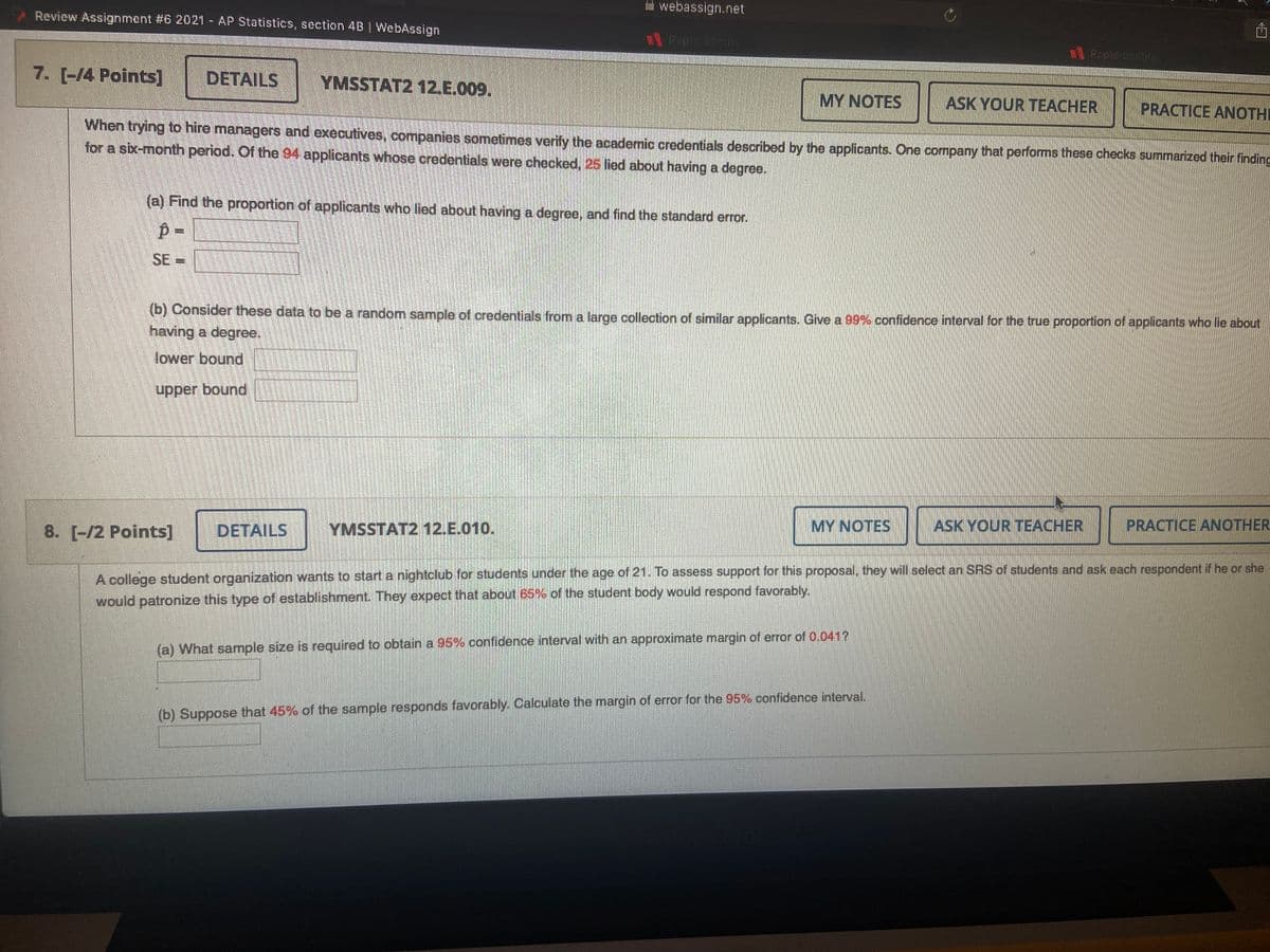 hal webassign.net
Review Assignment #6 2021- AP Statistics, section 4B | WebAssign
Ropic conity
Rapidioontity
7. [-14 Points]
DETAILS
YMSSTAT2 12.E.009.
MY NOTES
ASK YOUR TEACHER
PRACTICE ANOTHI
When trying to hire managers and executives, companies sometimes verify the academic credentials described by the applicants. One company that performs these checks summarized their finding
for a six-month period. Of the 94 applicants whose credentials were checked, 25 lied about having a degree.
(a) Find the proportion of applicants who lied about having a degree, and find the standard error.
SE =
%3D
(b) Consider these data to be a random sample of credentials from a large collection of similar applicants. Give a 99% confidence interval for the true proportion of applicants who lie about
having a degree.
lower bound
upper bound
8. [-/2 Points]
DETAILS
YMSSTAT2 12.E.010.
MY NOTES
ASK YOUR TEACHER
PRACTICE ANOTHER
A college student organization wants to start a nightclub for students under the age of 21. To assess support for this proposal, they will select an SRS of students and ask each respondent if he or she
would patronize this type of establishment. They expect that about 65% of the student body would respond favorably.
(a) What sample size is required to obtain a 95% confidence interval with an approximate margin of error of 0.041?
(b) Suppose that 45% of the sample responds favorably. Calculate the margin of error for the 95% confidence interval.
