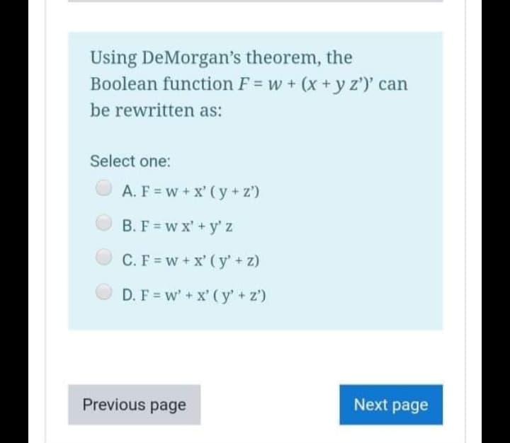 Using DeMorgan's theorem, the
Boolean function F = w + (x+y z')' can
be rewritten as:
Select one:
A. F = w+ x' (y + z')
B. F = w x' + y' z
C.F = w + x' ( y' + z)
D. F = w' + x' ( y' + z')
Previous page
Next page
