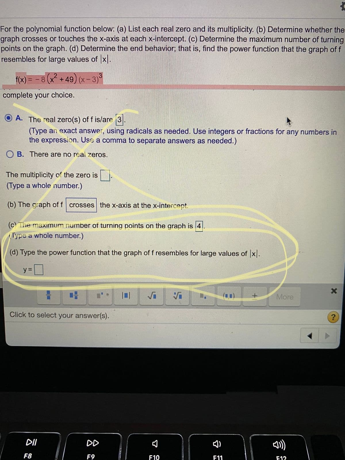 For the polynomial function below: (a) List each real zero and its multiplicity. (b) Determine whether the
graph crosses or touches the x-axis at each x-intercept. (c) Determine the maximum number of turning
points on the graph. (d) Determine the end behavior, that is, find the power function that the graph of f
resembles for large values of x.
f(x) = -8(x+49) (x-3)°
%3D
ww.
complete your choice.
A. The real zero(s) of f is/are 3.
(Type an exact answer, using radicals as needed. Use integers or fractions for any numbers in
the expression. Use a comma to separate answers as needed.)
O B. There are no real zeros.
The multiplicity of the zero is
(Type a whole number.)
(b) The graph of f crosses the x-axis at the x-intercept.
(c) The maximum number of turning points on the graph is 4
(Type a whole number.)
(d) Type the power function that the graph of f resembles for large values of x.
y =
Vi
More
Click to select your answer(s).
DI
DD
F8
F9
F10
F11
F12
令
