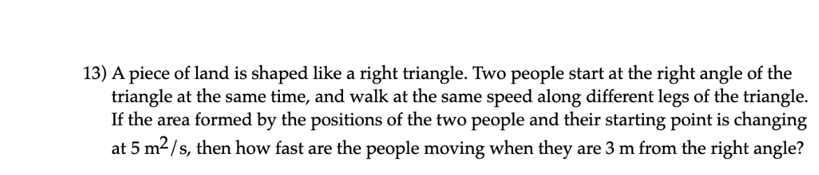 13) A piece of land is shaped like a right triangle. Two people start at the right angle of the
triangle at the same time, and walk at the same speed along different legs of the triangle.
If the area formed by the positions of the two people and their starting point is changing
at 5 m2/s, then how fast are the people moving when they are 3 m from the right angle?
