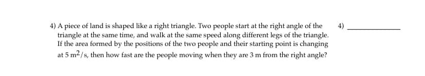 4) A piece of land is shaped like a right triangle. Two people start at the right angle of the
triangle at the same time, and walk at the same speed along different legs of the triangle.
If the area formed by the positions of the two people and their starting point is changing
at 5 m2/s, then how fast are the people moving when they are 3 m from the right angle?
