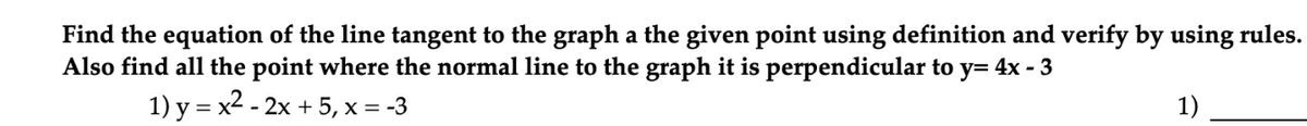 Find the equation of the line tangent to the graph a the given point using definition and verify by using rules.
Also find all the point where the normal line to the graph it is perpendicular to y= 4x - 3
1) y = x2 - 2x + 5, x = -3
1)
%3D
