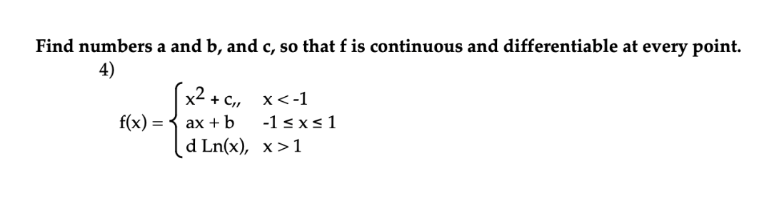 Find numbers a and b, and c, so that f is continuous and differentiable at every point.
4)
x2 + C,
x<-1
f(x) =
ах + b
-1 sxs 1
d Ln(x), х>1
