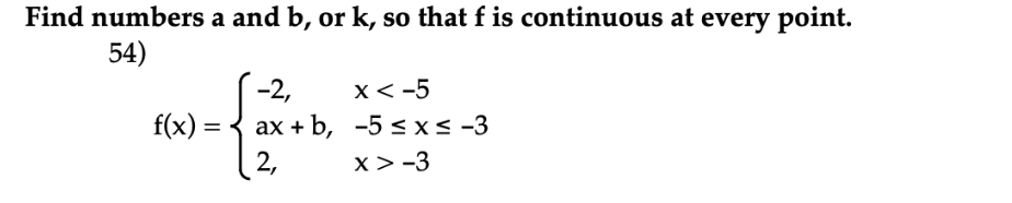 Find numbers a and b, or k, so that f is continuous at every point.
54)
-2,
x< -5
f(x) =
ах + b, -5 < xs -3
(2,
x> -3
