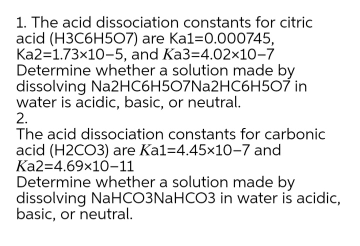 1. The acid dissociation constants for citric
acid (H3C6H507) are Ka1=0.000745,
Ka2=1.73x10-5, and Ka3=4.02x10-7
Determine whether a solution made by
dissolving Na2HC6H507Na2HC6H507 in
water is acidic, basic, or neutral.
2.
The acid dissociation constants for carbonic
acid (H2CO3) are Kal=4.45×10-7 and
Ka2=4.69x10-11
Determine whether a solution made by
dissolving NaHCO3NaHCO3 in water is acidic,
basic, or neutral.
