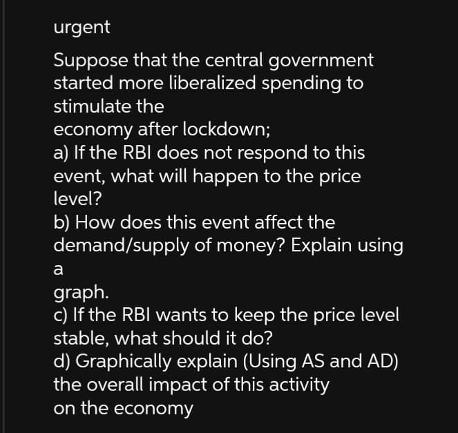 urgent
Suppose that the central government
started more liberalized spending to
stimulate the
economy after lockdown;
a) If the RBI does not respond to this
event, what will happen to the price
level?
b) How does this event affect the
demand/supply of money? Explain using
a
graph.
c) If the RBI wants to keep the price level
stable, what should it do?
d) Graphically explain (Using AS and AD)
the overall impact of this activity
on the economy
