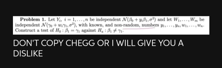 Problem 1. Let Y;, i = 1,...,n be independent N(B, + yB1,0²) and let W1,...,Wm be
independent N(% + w,n,o²), with known, and non-random, numbers y1,..,Yn, W,..., wn.
Construct a test of Họ : B1 = n against Ha : B1 # n-
DON'T COPY CHEGG OR I WILL GIVE YOUA
DISLIKE
