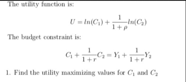 The utility function is:
1
U = In(C1) +
1+P
I In(C2)
The budget constraint is:
C; +C2 = Y1+ 1+r
1
Y2
1
1+r
1. Find the utility maximizing values for C1 and C2
