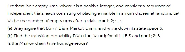 Let there be r empty urns, where r is a positive integer, and consider a sequence of
independent trials, each consisting of placing a marble in an urn chosen at random. Let
Xn be the number of empty urns after n trials, n = 1; 2; :::.
(a) Briey argue that (Xn}n>1 is a Markov chain, and write down its state space S.
(b) Find the transition probability P(Xn+1 = j]Xn = i) for all i; jES and n = 1; 2; 3.
Is the Markov chain time homogeneous?
%3D
