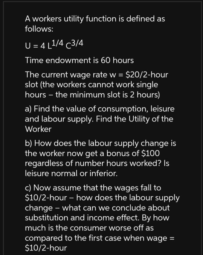 A workers utility function is defined as
follows:
U = 4 L1/4 c3/4
Time endowment is 60 hours
The current wage rate w = $20/2-hour
slot (the workers cannot work single
hours – the minimum slot is 2 hours)
a) Find the value of consumption, leisure
and labour supply. Find the Utility of the
Worker
b) How does the labour supply change is
the worker now get a bonus of $100
regardless of number hours worked? Is
leisure normal or inferior.
c) Now assume that the wages fall to
$10/2-hour – how does the labour supply
change – what can we conclude about
substitution and income effect. By how
much is the consumer worse off as
compared to the first case when wage =
$10/2-hour
