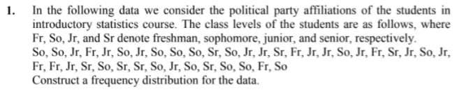 1. In the following data we consider the political party affiliations of the students in
introductory statistics course. The class levels of the students are as follows, where
Fr, So, Jr, and Sr denote freshman, sophomore, junior, and senior, respectively.
So, So, Jr, Fr, Jr, So, Jr, So, So, So, Sr, So, Jr, Jr, Sr, Fr, Jr, Jr, So, Jr, Fr, Sr, Jr, So, Jr,
Fr, Fr, Jr, Sr, So, Sr, Sr, So, Jr, So, Sr, So, So, Fr, So
Construct a frequency distribution for the data.
