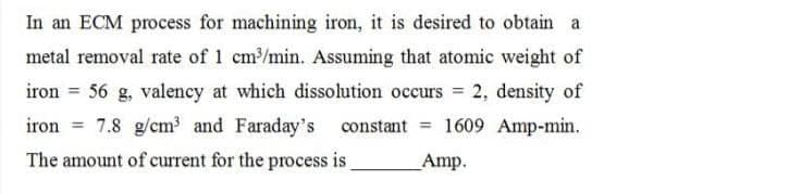 In an ECM process for machining iron, it is desired to obtain a
metal removal rate of 1 cm³/min. Assuming that atomic weight of
iron = 56 g, valency at which dissolution occurs = 2, density of
iron 7.8 g/cm³ and Faraday's constant = 1609 Amp-min.
The amount of current for the process is
Amp.