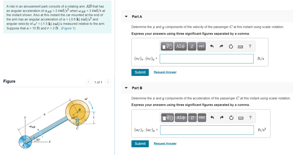 A ride in an amusement park consists of a rotating arm AB that has
an angular acceleration of a AB = 2 rad/s? when WAB = 3 rad/s at
the instant shown. Also at this instant the car mounted at the end of
Part A
the arm has an angular acceleration of a = {-0.6 k} rad/s? and
angular velocity of w = {-1.5 k} rad/s measured relative to the arm.
Suppose that a = 10 ft and r = 2 ft . (Figure 1)
Determine the x and y components of the velocity of the passenger C at this instant using scalar notation.
Express your answers using three significant figures separated by a comma.
DA
ΑΣφ
?
vec
(vc)z: (vc),
ft/s
Submit
Request Answer
Figure
< 1 of 1
Part B
Determine the x and y components of the acceleration of the passenger C at this instant using scalar notation.
Express your answers using three significant figures separated by a comma.
B
a
y
60°
vec
?
WAB
(ас)-. (ас)у —
ft/s?
30°
Submit
Request Answer
