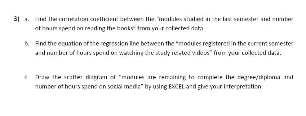 3) a.
Find the correlation coefficient between the "modules studied in the last semester and number
of hours spend on reading the books" from your collected data.
b. Find the equation of the regression line between the "modules registered in the current semester
and number of hours spend on watching the study related videos" from your collected data.
C.
Draw the scatter diagram of "modules are remaining to complete the degree/diploma and
number of hours spend on social media" by using EXCEL and give your interpretation.
