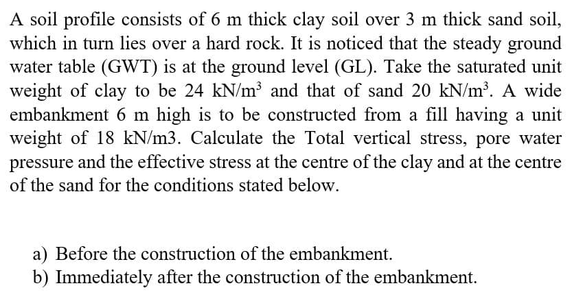 A soil profile consists of 6 m thick clay soil over 3 m thick sand soil,
which in turn lies over a hard rock. It is noticed that the steady ground
water table (GWT) is at the ground level (GL). Take the saturated unit
weight of clay to be 24 kN/m³ and that of sand 20 kN/m³. A wide
embankment 6 m high is to be constructed from a fill having a unit
weight of 18 kN/m3. Calculate the Total vertical stress, pore water
pressure and the effective stress at the centre of the clay and at the centre
of the sand for the conditions stated below.
a) Before the construction of the embankment.
b) Immediately after the construction of the embankment.
